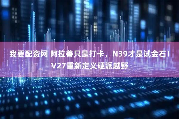 我要配资网 阿拉善只是打卡,N39才是试金石!V27重新定义硬派越野