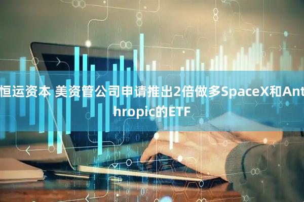 恒运资本 美资管公司申请推出2倍做多SpaceX和Anthropic的ETF
