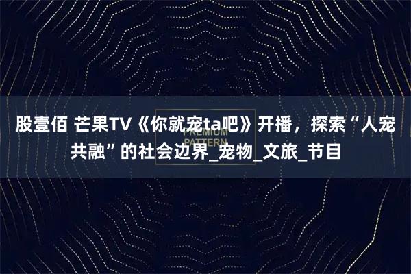 股壹佰 芒果TV《你就宠ta吧》开播，探索“人宠共融”的社会边界_宠物_文旅_节目