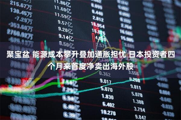 聚宝盆 能源成本攀升叠加通胀担忧 日本投资者四个月来首度净卖出海外股
