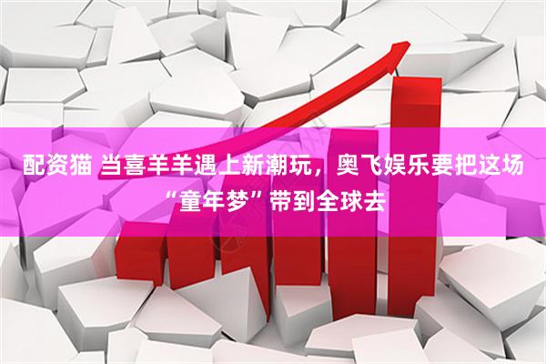 配资猫 当喜羊羊遇上新潮玩，奥飞娱乐要把这场“童年梦”带到全球去
