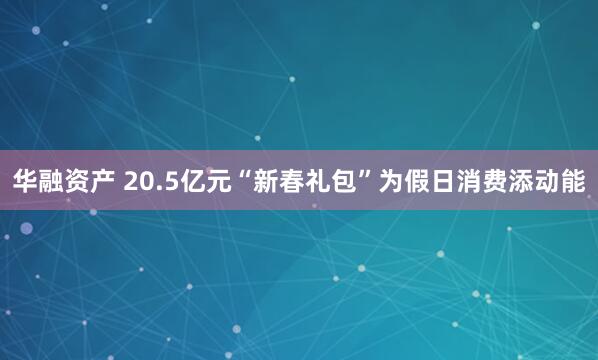 华融资产 20.5亿元“新春礼包”为假日消费添动能