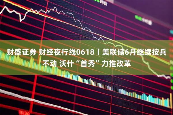 财盛证券 财经夜行线0618丨美联储6月继续按兵不动 沃什“首秀”力推改革