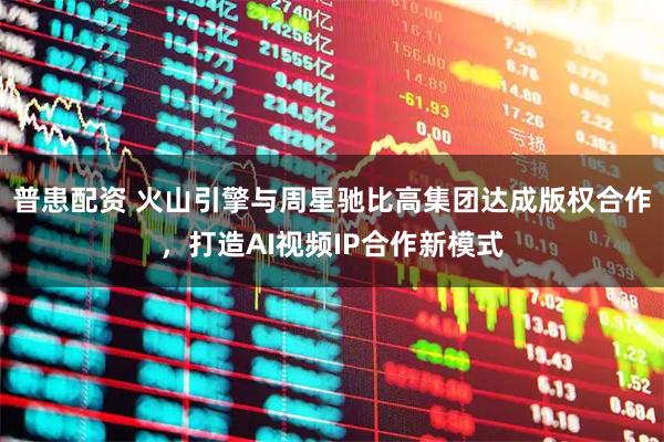 普患配资 火山引擎与周星驰比高集团达成版权合作，打造AI视频IP合作新模式
