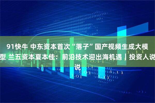 91快牛 中东资本首次“落子”国产视频生成大模型 兰五资本夏本佳：前沿技术迎出海机遇｜投资人说