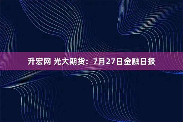升宏网 光大期货：7月27日金融日报